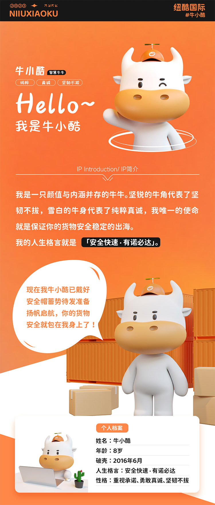 姓名:牛小酷
年齡:8歲;破殼:2016年6月;人生格言:安全快速有諾必達性格:重視承諾、勇敢真誠、堅韌不拔
2016年的我還只是個物流練習生，經過8年錘煉磨礪如今我已C位出道，全面發(fā)展海運、空運、陸運樣樣精通帶你來看看不同工作狀態(tài)下的我。