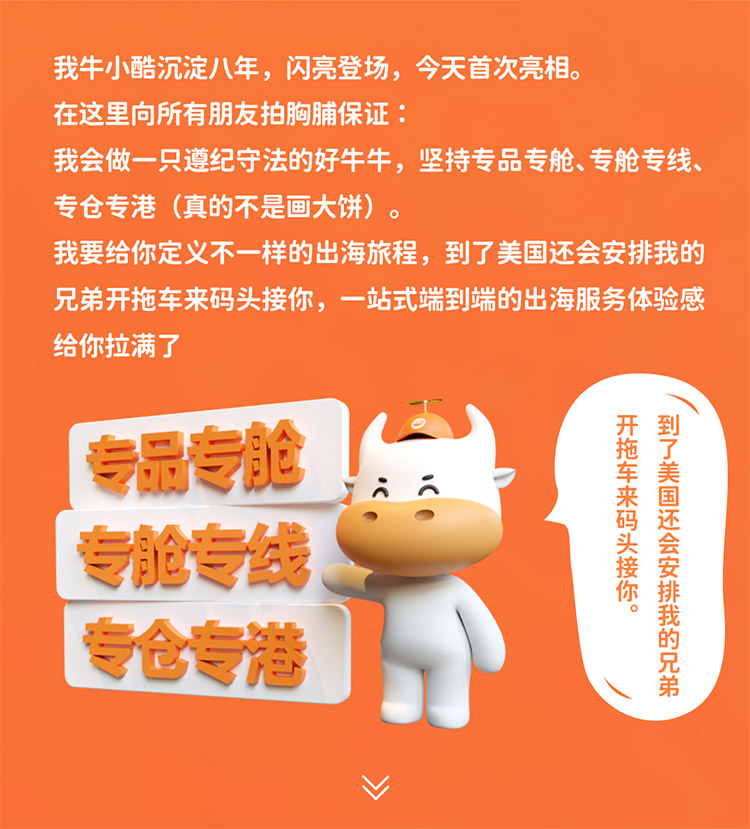 我牛小酷沉淀八年，閃亮登場，今天首次亮相。在這里向所有朋友拍胸脯保證我會做一只遵紀守法的好牛牛，堅持專品專艙、專艙專線專倉專港 (真的不是畫大餅)我要給你定義不一樣的出海旅程，到了美國還會安排我的兄弟開拖車來碼頭接你，一站式端到端的出海服務體驗感給你拉滿了
